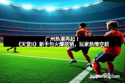 广州热潮再起！《天堂II》新手包火爆脱销，玩家热情空前